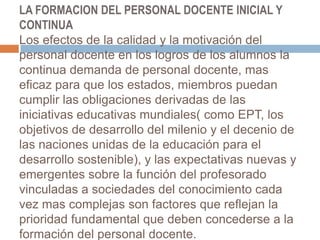 LA FORMACION DEL PERSONAL DOCENTE INICIAL Y CONTINUALos efectos de la calidad y la motivación del personal docente en los logros de los alumnos la continua demanda de personal docente, mas eficaz para que los estados, miembros puedan cumplir las obligaciones derivadas de las iniciativas educativas mundiales( como EPT, los objetivos de desarrollo del milenio y el decenio de las naciones unidas de la educación para el desarrollo sostenible), y las expectativas nuevas y emergentes sobre la función del profesorado vinculadas a sociedades del conocimiento cada vez mas complejas son factores que reflejan la prioridad fundamental que deben concederse a la formación del personal docente.