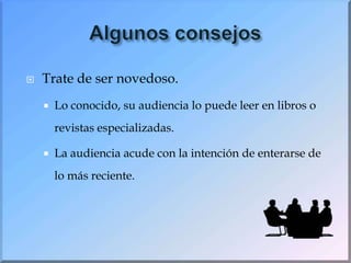 Algunos consejosTrate de ser novedoso.Lo conocido, su audiencia lo puede leer en libros o revistas especializadas.La audiencia acude con la intención de enterarse de lo más reciente. 
