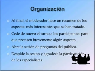 OrganizaciónAl final, el moderador hace un resumen de los aspectos más interesantes que se han tratado.Cede de nuevo el turno a los participantes para que precisen brevemente algún aspecto.Abre la sesión de preguntas del público.Despide la sesión y agradece la participación de los especialistas.