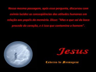 Nessa mesma passagem, após essa pergunta, discursou com
exímia lucidez as conseqüências das atitudes humanas em
relação aos papéis da memória. Disse: "Mas o que sai da boca
procede do coração, e é isso que contamina o homem".
 