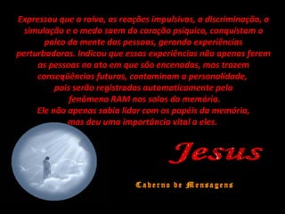 Expressou que a raiva, as reações impulsivas, a discriminação, a
simulação e o medo saem do coração psíquico, conquistam o
palco da mente das pessoas, gerando experiências
perturbadoras. Indicou que essas experiências não apenas ferem
as pessoas no ato em que são encenadas, mas trazem
conseqüências futuras, contaminam a personalidade,
pois serão registradas automaticamente pelo
fenômeno RAM nos solos da memória.
Ele não apenas sabia lidar com os papéis da memória,
mas deu uma importância vital a eles.
 