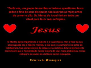 "Certa vez, um grupo de escribas e fariseus questionou Jesus"Certa vez, um grupo de escribas e fariseus questionou Jesus
sobre o fato de seus discípulos não lavarem as mãos antessobre o fato de seus discípulos não lavarem as mãos antes
de comer o pão. Os líderes de Israel tinham todo umde comer o pão. Os líderes de Israel tinham todo um
ritual para fazer suas refeições.ritual para fazer suas refeições.
O Mestre dava importância à higiene e à saúde física, mas o foco da sua
preocupação era a higiene mental, o lixo que se acumulava no palco da
inteligência. Sua compreensão da psique era cristalina. Estava plenamente
convicto de que a humanidade nunca tratara de seus reais problemas, nunca
extirpara as causas da violência social e psíquica.
 