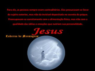 Para ele, as pessoas sempre eram contraditórias. Elas procuravam se livrar
da sujeira exterior, mas não da invisível depositada no secreto da psique.
Preocupavam-se corretamente com a alimentação física, mas não com a
qualidade das idéias e emoções que nutriam sua personalidade.
 