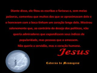 Diante disso, ele fitou os escribas e fariseus e, sem meias
palavras, comentou que muitos dos que se aproximavam dele e
o honravam com a boca tinham um coração longe dele. Mostrou
solenemente que, ao contrário do desejo dos políticos, não
queria admiradores que expandissem seus índices de
popularidade, mas pessoas que o amassem.
Não queria a servidão, mas o coração humano.
 