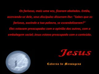 Os fariseus, mais uma vez, ficaram abalados. Então,
acercando-se dele, seus discípulos disseram-lhe: "Sabes que os
fariseus, ouvindo a tua palavra, se escandalizaram?"
Eles estavam preocupados com a opinião dos outros, com a
embalagem social; Jesus estava preocupado com o conteúdo.
 