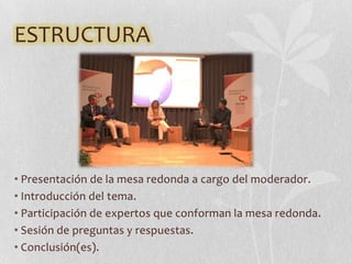 ESTRUCTURA
• Presentación de la mesa redonda a cargo del moderador.
• Introducción del tema.
• Participación de expertos que conforman la mesa redonda.
• Sesión de preguntas y respuestas.
• Conclusión(es).
 