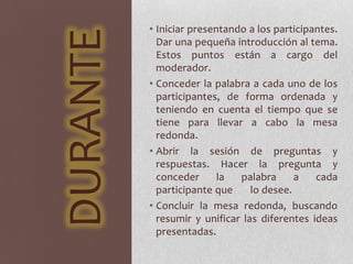 DURANTE
• Iniciar presentando a los participantes.
Dar una pequeña introducción al tema.
Estos puntos están a cargo del
moderador.
• Conceder la palabra a cada uno de los
participantes, de forma ordenada y
teniendo en cuenta el tiempo que se
tiene para llevar a cabo la mesa
redonda.
• Abrir la sesión de preguntas y
respuestas. Hacer la pregunta y
conceder la palabra a cada
participante que lo desee.
• Concluir la mesa redonda, buscando
resumir y unificar las diferentes ideas
presentadas.
 