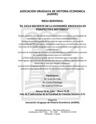 ASOCIACIÓN URUGUAYA DE HISTORIA ECONÓMICA
(AUDHE)
directiva@audhe.org.uy http//www.audhe.org.uy
Constituyente 1502 4º Piso - CP: 11200 - Tel:(598-2) 413 64 00
Montevideo - Uruguay
MESA REDONDA:
“EL CICLO RECIENTE DE LA ECONOMÍA URUGUAYA EN
PERSPECTIVA HISTÓRICA”
El país completa una década de mucho dinamismo económico, acompañado de
importantes logros sociales y una firme estabilidad política.
La coyuntura está signada por un ciclo de auge económico, por tasas de
crecimiento del PIB per cápita, claramente superiores a las históricas, con una
reversión de los saldos emigratorios y con un proceso de convergencia con los
países líderes.
Las bases de esta etapa de crecimiento ¿son duraderas y sustentables o necesita
de cambios importantes para ser sostenible?
La Historia Económica puede aportar elementos para responder a esta
interrogante, aprendiendo del pasado para buscar caminos y oportunidades de
desarrollo y anticipar riesgos y bloqueos.
La Asociación Uruguaya de Historia Económica invita a la Mesa Redonda que se
realizará como cierre del primer día de sus Xas Jornadas de Investigación.
Participan:
Dr. Luis Bértola
Ec. Lucía Pittaluga
Dr. Gabriel Oddone
Jueves 10 de julio – Hora 19,30
Sala de Conferencias de la Facultad de Ciencias Sociales (L5)
Organiza
Asociación Uruguaya de Historia Económica (AUDHE)
 