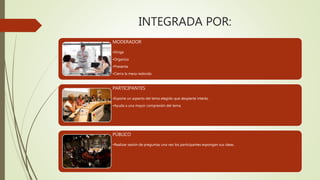 INTEGRADA POR:
MODERADOR
•Dirige
•Organiza
•Presenta
•Cierra la mesa redonda
PARTICIPANTES
•Expone un aspecto del tema elegido que despierte interés.
•Ayuda a una mayor compresión del tema.
PÚBLICO
•Realizar sesión de preguntas una vez los participantes expongan sus ideas.
 