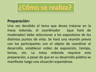 Preparación:
Una vez decidido el tema que desea tratarse en la
mesa redonda, el coordinador (que hará de
moderador) debe seleccionar a los expositores de los
distintos puntos de vista. Se hará una reunión previa
con los participantes con el objeto de coordinar el
desarrollo, establecer orden de exposición, tiempo,
temas, etc. La mesa redonda requiere esta
preparación, a pesar de que en su desarrollo público se
manifieste luego una situación espontánea.
 