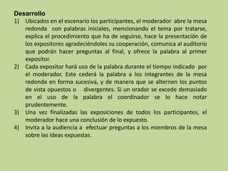 Desarrollo
1) Ubicados en el escenario los participantes, el moderador abre la mesa
redonda con palabras iniciales, mencionando el tema por tratarse,
explica el procedimiento que ha de seguirse, hace la presentación de
los expositores agradeciéndoles su cooperación, comunica al auditorio
que podrán hacer preguntas al final, y ofrece la palabra al primer
expositor.
2) Cada expositor hará uso de la palabra durante el tiempo indicado por
el moderador. Este cederá la palabra a los integrantes de la mesa
redonda en forma sucesiva, y de manera que se alternen los puntos
de vista opuestos o divergentes. Si un orador se excede demasiado
en el uso de la palabra el coordinador se lo hace notar
prudentemente.
3) Una vez finalizadas las exposiciones de todos los participantes, el
moderador hace una conclusión de lo expuesto.
4) Invita a la audiencia a efectuar preguntas a los miembros de la mesa
sobre las ideas expuestas.
 