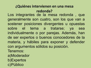¿Quiénes intervienen en una mesa
redonda?
Los integrantes de la mesa redonda , que
generalmente son cuatro, son los que van a
sostener posiciones divergentes u opuestas
sobre el tema a tratarse; ya sea
individualmente o por parejas. Además, han
de ser expertos o buenos conocedores de la
materia, y hábiles para exponer y defender
con argumentos sólidos su posición.
Tenemos:
a)Moderador
b)Expertos
c)Público
 