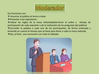 Sus funciones son:
 Anunciar al público el tema a tratar.
Presentar a los expositores.
Indicar las reglas de la mesa redonda(determinar el orden y tiempo de
participación de cada expositor y de la realización de las preguntas del público)
Conceder la palabra a cada uno de los participantes, de forma ordenada y
teniendo en cuenta el tiempo que se tiene para llevar a cabo la mesa redonda.
Dar, al final, una conclusión con todo lo hablado.
 
