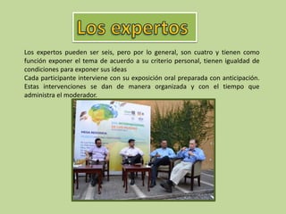 Los expertos pueden ser seis, pero por lo general, son cuatro y tienen como
función exponer el tema de acuerdo a su criterio personal, tienen igualdad de
condiciones para exponer sus ideas
Cada participante interviene con su exposición oral preparada con anticipación.
Estas intervenciones se dan de manera organizada y con el tiempo que
administra el moderador.
 