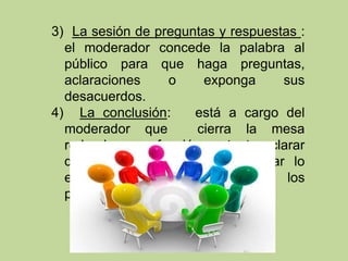 3) La sesión de preguntas y respuestas :
el moderador concede la palabra al
público para que haga preguntas,
aclaraciones o exponga sus
desacuerdos.
4) La conclusión: está a cargo del
moderador que cierra la mesa
redonda, y su función es tanto aclarar
dudas como resumir y relacionar lo
expuesto por cada uno de los
participantes.
 