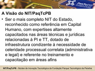 NIT/PaqTcPB - Núcleo de Inovação Tecnológica da Fundação Parque Tecnológico da Paraíba
A Visão do NIT/PaqTcPB
• Ser o mais completo NIT do Estado,
reconhecido como referência em Capital
Humano, com expertises altamente
capacitados nas áreas técnicas e jurídicas
relacionadas à PI e TT, dotado de
infraestrutura condizente à necessidade de
celeridade processual correlata (administrativa
e legal) e referente no treinamento e
capacitação em áreas afins
 