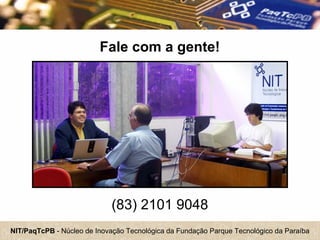 NIT/PaqTcPB - Núcleo de Inovação Tecnológica da Fundação Parque Tecnológico da Paraíba
Fale com a gente!
(83) 2101 9048
 