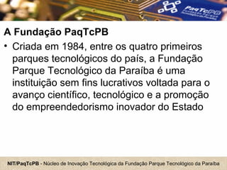 NIT/PaqTcPB - Núcleo de Inovação Tecnológica da Fundação Parque Tecnológico da Paraíba
A Fundação PaqTcPB
• Criada em 1984, entre os quatro primeiros
parques tecnológicos do país, a Fundação
Parque Tecnológico da Paraíba é uma
instituição sem fins lucrativos voltada para o
avanço científico, tecnológico e a promoção
do empreendedorismo inovador do Estado
 