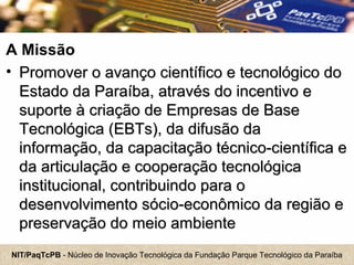 NIT/PaqTcPB - Núcleo de Inovação Tecnológica da Fundação Parque Tecnológico da Paraíba
A Missão
• Promover o avanço científico e tecnológico doPromover o avanço científico e tecnológico do
Estado da Paraíba, através do incentivo eEstado da Paraíba, através do incentivo e
suporte à criação de Empresas de Basesuporte à criação de Empresas de Base
Tecnológica (EBTs), da difusão daTecnológica (EBTs), da difusão da
informação, da capacitação técnico-científica einformação, da capacitação técnico-científica e
da articulação e cooperação tecnológicada articulação e cooperação tecnológica
institucional, contribuindo para oinstitucional, contribuindo para o
desenvolvimento sócio-econômico da região edesenvolvimento sócio-econômico da região e
preservação do meio ambientepreservação do meio ambiente
 