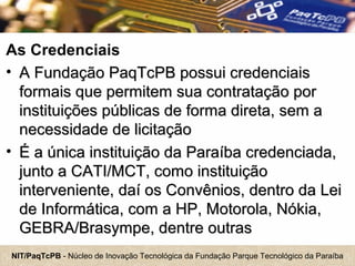 NIT/PaqTcPB - Núcleo de Inovação Tecnológica da Fundação Parque Tecnológico da Paraíba
As Credenciais
• A Fundação PaqTcPB possui credenciaisA Fundação PaqTcPB possui credenciais
formais que permitem sua contratação porformais que permitem sua contratação por
instituições públicas de forma direta, sem ainstituições públicas de forma direta, sem a
necessidade de licitaçãonecessidade de licitação
• É a única instituição da Paraíba credenciada,É a única instituição da Paraíba credenciada,
junto a CATI/MCT, como instituiçãojunto a CATI/MCT, como instituição
interveniente, daí os Convênios, dentro da Leiinterveniente, daí os Convênios, dentro da Lei
de Informática, com a HP, Motorola, Nókia,de Informática, com a HP, Motorola, Nókia,
GEBRA/Brasympe, dentre outrasGEBRA/Brasympe, dentre outras
 