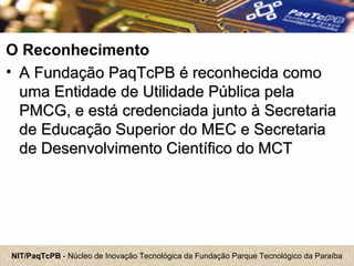 NIT/PaqTcPB - Núcleo de Inovação Tecnológica da Fundação Parque Tecnológico da Paraíba
O Reconhecimento
• A Fundação PaqTcPB é reconhecida comoA Fundação PaqTcPB é reconhecida como
uma Entidade de Utilidade Pública pelauma Entidade de Utilidade Pública pela
PMCG, e está credenciada junto à SecretariaPMCG, e está credenciada junto à Secretaria
de Educação Superior do MEC e Secretariade Educação Superior do MEC e Secretaria
de Desenvolvimento Científico do MCTde Desenvolvimento Científico do MCT
 