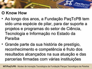 NIT/PaqTcPB - Núcleo de Inovação Tecnológica da Fundação Parque Tecnológico da Paraíba
O Know How
• Ao longo dos anos, a Fundação PaqTcPB temAo longo dos anos, a Fundação PaqTcPB tem
sido uma espécie de pilar, para dar suporte asido uma espécie de pilar, para dar suporte a
projetos e programas do setor de Ciência,projetos e programas do setor de Ciência,
Tecnologia e Informação no Estado daTecnologia e Informação no Estado da
ParaíbaParaíba
• Grande parte da sua história de prestígio,Grande parte da sua história de prestígio,
reconhecimento e competência é fruto dosreconhecimento e competência é fruto dos
resultados alcançados na sua atuação e dasresultados alcançados na sua atuação e das
parcerias firmadas com várias instituiçõesparcerias firmadas com várias instituições
 