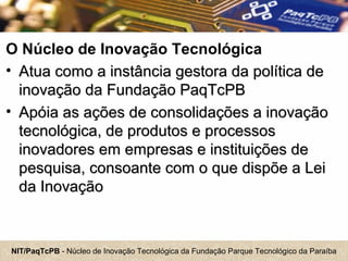NIT/PaqTcPB - Núcleo de Inovação Tecnológica da Fundação Parque Tecnológico da Paraíba
O Núcleo de Inovação Tecnológica
• Atua como a instância gestora da política deAtua como a instância gestora da política de
inovação da Fundação PaqTcPBinovação da Fundação PaqTcPB
• Apóia as ações de consolidações a inovaçãoApóia as ações de consolidações a inovação
tecnológica, de produtos e processostecnológica, de produtos e processos
inovadores em empresas e instituições deinovadores em empresas e instituições de
pesquisa, consoante com o que dispõe a Leipesquisa, consoante com o que dispõe a Lei
da Inovaçãoda Inovação
 