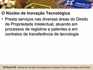 NIT/PaqTcPB - Núcleo de Inovação Tecnológica da Fundação Parque Tecnológico da Paraíba
O Núcleo de Inovação Tecnológica
• Presta serviços nas diversas áreas do DireitoPresta serviços nas diversas áreas do Direito
de Propriedade Intelectual, atuando emde Propriedade Intelectual, atuando em
processos de registros e patentes e emprocessos de registros e patentes e em
contratos de transferência de tecnologiacontratos de transferência de tecnologia
 