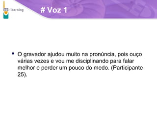 # Voz 1

 O gravador ajudou muito na pronúncia, pois ouço
várias vezes e vou me disciplinando para falar
melhor e perder um pouco do medo. (Participante
25).

T R I B
L

A

 