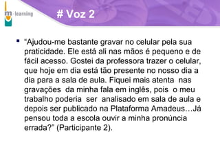 # Voz 2
 “Ajudou-me bastante gravar no celular pela sua
praticidade. Ele está ali nas mãos é pequeno e de
fácil acesso. Gostei da professora trazer o celular,
que hoje em dia está tão presente no nosso dia a
dia para a sala de aula. Fiquei mais atenta nas
gravações da minha fala em inglês, pois o meu
trabalho poderia ser analisado em sala de aula e
depois ser publicado na Plataforma Amadeus…Já
pensou toda a escola ouvir a minha pronúncia
errada?” (Participante 2).

T R I B
L

A

 