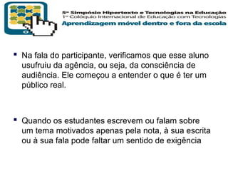  Na fala do participante, verificamos que esse aluno
usufruiu da agência, ou seja, da consciência de
audiência. Ele começou a entender o que é ter um
público real.

 Quando os estudantes escrevem ou falam sobre
um tema motivados apenas pela nota, à sua escrita
ou à sua fala pode faltar um sentido de exigência
T R I B
L

A

 
