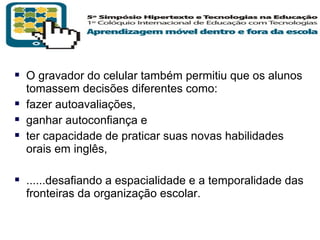  O gravador do celular também permitiu que os alunos
tomassem decisões diferentes como:
 fazer autoavaliações,
 ganhar autoconfiança e
 ter capacidade de praticar suas novas habilidades
orais em inglês,

 ......desafiando a espacialidade e a temporalidade das
fronteiras da organização escolar.

T R I B
L

A

 