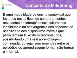 Conceito de M-learning
É uma modalidade de ensino contextual que
favorece novos tipos de comportamentos
resultantes da interação sociocultural dos
indivíduos e da convergência dos aspectos de
usabilidade dos dispositivos móveis que
permitem um fluxo de microconteúdos,
possibilitando uma real aprendizagem
continuada, ou seja, sem emendas entre os
episódios de aprendizagem formal, não-formal
e informal.
Agência

T R I B
L

A

 