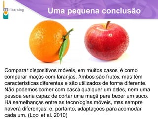 Uma pequena conclusão

Comparar dispositivos móveis, em muitos casos, é como
comparar maçãs com laranjas. Ambos são frutos, mas têm
características diferentes e são utilizados de forma diferente.
Não podemos comer com casca qualquer um deles, nem uma
pessoa seria capaz de cortar uma maçã para beber um suco.
Há semelhanças entre as tecnologias móveis, mas sempre
haverá diferenças, e, portanto, adaptações para acomodar
cada um. (Looi et al. 2010)
T R I B
L

A

 