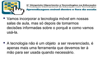  Vamos incorporar a tecnologia móvel em nossas
salas de aula, mas só depois de tomarmos
decisões informadas sobre o porquê e como vamos
usá-la.

 A tecnologia não é um objeto a ser reverenciado, é
apenas mais uma ferramenta que devemos ter à
mão para ser usada quando necessário.

T R I B
L

A

 