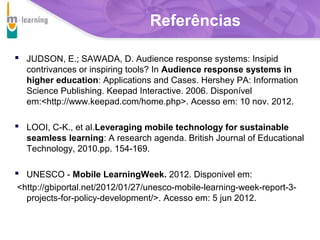 Referências
 JUDSON, E.; SAWADA, D. Audience response systems: Insipid
contrivances or inspiring tools? In Audience response systems in
higher education: Applications and Cases. Hershey PA: Information
Science Publishing. Keepad Interactive. 2006. Disponível
em:<http://www.keepad.com/home.php>. Acesso em: 10 nov. 2012.

 LOOI, C-K., et al.Leveraging mobile technology for sustainable
seamless learning: A research agenda. British Journal of Educational
Technology, 2010.pp. 154-169.

 UNESCO - Mobile LearningWeek. 2012. Disponivel em:
<http://gbiportal.net/2012/01/27/unesco-mobile-learning-week-report-3projects-for-policy-development/>. Acesso em: 5 jun 2012.
T R I B
L

A

 