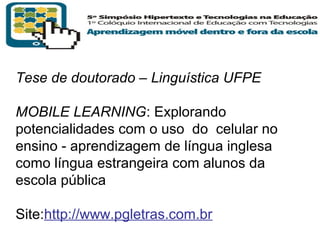 Tese de doutorado – Linguística UFPE
MOBILE LEARNING: Explorando
potencialidades com o uso do celular no
ensino - aprendizagem de língua inglesa
como língua estrangeira com alunos da
escola pública
Site:http://www.pgletras.com.br
T R I B
L

A

 