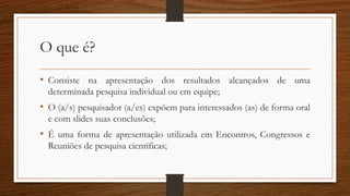 O que é?
• Consiste na apresentação dos resultados alcançados de uma
determinada pesquisa individual ou em equipe;
• O (a/s) pesquisador (a/es) expõem para interessados (as) de forma oral
e com slides suas conclusões;
• É uma forma de apresentação utilizada em Encontros, Congressos e
Reuniões de pesquisa científicas;