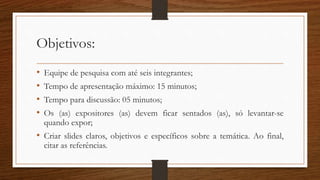 Objetivos:
• Equipe de pesquisa com até seis integrantes;
• Tempo de apresentação máximo: 15 minutos;
• Tempo para discussão: 05 minutos;
• Os (as) expositores (as) devem ficar sentados (as), só levantar-se
quando expor;
• Criar slides claros, objetivos e específicos sobre a temática. Ao final,
citar as referências.