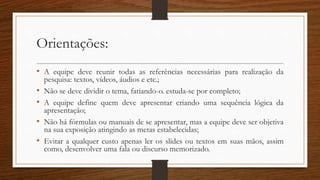 Orientações:
• A equipe deve reunir todas as referências necessárias para realização da
pesquisa: textos, vídeos, áudios e etc.;
• Não se deve dividir o tema, fatiando-o. estuda-se por completo;
• A equipe define quem deve apresentar criando uma sequência lógica da
apresentação;
• Não há fórmulas ou manuais de se apresentar, mas a equipe deve ser objetiva
na sua exposição atingindo as metas estabelecidas;
• Evitar a qualquer custo apenas ler os slides ou textos em suas mãos, assim
como, desenvolver uma fala ou discurso memorizado.
