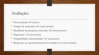 Avaliação:
• Nota máxima: 05 (cinco)
• Tempo de exposição: 0,5 (meio ponto)
• Qualidade da pesquisa, conteúdo: 2,0 (dois pontos)
• Segurança: 1,0 (um ponto)
• Originalidade/autenticidade: 1,0 (um ponto)
• Respostas aos questionamentos levantados: 0,5 (meio ponto)