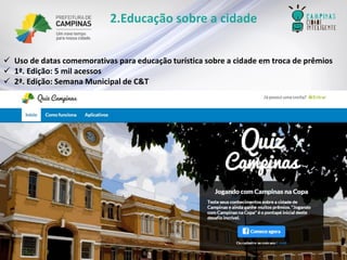 2.Educação sobre a cidade 
Uso de datas comemorativas para educação turística sobre a cidade em troca de prêmios 
1ª. Edição: 5 mil acessos 
2ª. Edição: Semana Municipal de C&T  