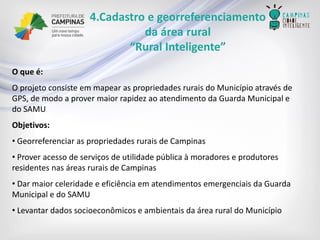 4.Cadastro e georreferenciamento 
da área rural 
“Rural Inteligente” 
O que é: 
O projeto consiste em mapear as propriedades rurais do Município através de GPS, de modo a prover maior rapidez ao atendimento da Guarda Municipal e do SAMU 
Objetivos: 
•Georreferenciaras propriedades rurais de Campinas 
•Prover acesso de serviços de utilidade pública à moradores e produtores residentes nas áreas rurais de Campinas 
•Dar maior celeridade e eficiência em atendimentos emergenciais da Guarda Municipal e do SAMU 
•Levantar dados socioeconômicos e ambientais da área rural do Município  