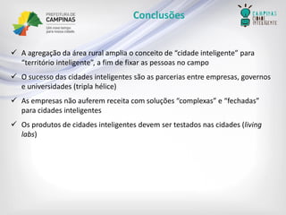Conclusões 
A agregação da área rural amplia o conceito de “cidade inteligente” para “território inteligente”, a fim de fixar as pessoas no campo 
O sucesso das cidades inteligentes são as parcerias entre empresas, governos e universidades (tripla hélice) 
As empresas não auferem receita com soluções “complexas” e “fechadas” para cidades inteligentes 
Os produtos de cidades inteligentes devem ser testados nas cidades (living labs)  