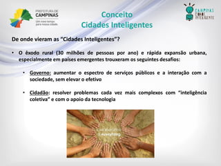 Conceito 
Cidades Inteligentes 
Deondevieramas“CidadesInteligentes”? 
•Oêxodorural(30milhõesdepessoasporano)erápidaexpansãourbana, especialmenteempaísesemergentestrouxeramosseguintesdesafios: 
•Governo:aumentaroespectrodeserviçospúblicoseainteraçãocomasociedade,semelevaroefetivo 
•Cidadão:resolverproblemascadavezmaiscomplexoscom“inteligênciacoletiva”ecomoapoiodatecnologia  