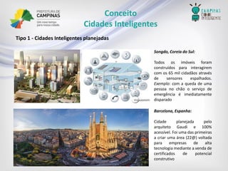 Conceito 
Cidades Inteligentes 
Tipo1-CidadesInteligentesplanejadas 
Songdo,CoreiadoSul: 
Todososimóveisforamconstruídosparainteragiremcomos65milcidadãosatravésdesensoresespalhados. Exemplo:comaquedadeumapessoanochãooserviçodeemergênciaéimediatamentedisparado 
Barcelona,Espanha: 
CidadeplanejadapeloarquitetoGaudie100% acessível.Foiumadasprimeirasacriarumaárea(22@)voltadaparaempresasdealtatecnologiamedianteavendadecertificadosdepotencialconstrutivo  