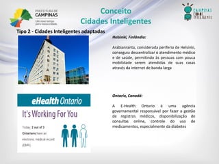 Helsinki,Finlândia: 
Arabianranta,consideradaperiferiadeHelsinki, conseguiudescentralizaroatendimentomédicoedesaúde,permitindoàspessoascompoucamobilidadeserematendidasdesuascasasatravésdainternetdebandalarga 
Ontario,Canadá: 
AE-HealthOntarioéumaagênciagovernamentalresponsávelporfazeragestãoderegistrosmédicos,disponibilizaçãodeconsultasonline,controledousodemedicamentos,especialmentedadiabetes 
Tipo2-CidadesInteligentesadaptadas 
Conceito 
Cidades Inteligentes  