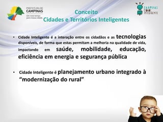 Conceito 
Cidades e Territórios Inteligentes 
•CidadeInteligenteéainteraçãoentreoscidadãoseastecnologiasdisponíveis,deformaqueestaspermitamamelhorianaqualidadedevida, impactandoemsaúde,mobilidade,educação, eficiênciaemenergiaesegurançapública 
•CidadeInteligenteéplanejamentourbanointegradoà“modernizaçãodorural”  