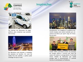 Inspirações 
Carsharing:emVancouverhávagaspúblicasparaempresasqueprestamesteserviço 
Gamefication:emSingapuraoproblemadosmetrôslotadosestásendoresolvidoporumsistemadebônusparquemviajaemhorasforadopico 
Cidade100%sustentávelatravésdaproduçãodeenergiaelétricaetérmicapormeiodecavacodamadeiraeaerogeradores.ÉumadasúnicascidadesdaAlemanhaquevendeenergiaparaaconcessionária.OcontroletérmicoécentralizadonaPrefeitura. 
EmBarcelonaestáprevistaainstalaçãodesensoresdebarulho.Emcasoderuídosforadospadrões,apolíciapodeinvestigardoquesetrata  
