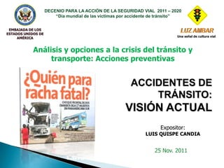 DECENIO PARA LA ACCIÓN DE LA SEGURIDAD VIAL 2011 – 2020
                        “Día mundial de las víctimas por accidente de tránsito”


 EMBAJADA DE LOS
ESTADOS UNIDOS DE
                                                                             Una señal de cultura vial
     AMÉRICA


            Análisis y opciones a la crisis del tránsito y
                 transporte: Acciones preventivas


                                                         ACCIDENTES DE
                                                             TRÁNSITO:
                                                      VISIÓN ACTUAL
                                                                      Expositor:
                                                               LUIS QUISPE CANDIA


                                           EXPOSITOR               25 Nov. 2011
                             Luis E. Quispe Candia
 